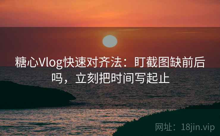 糖心Vlog快速对齐法：盯截图缺前后吗，立刻把时间写起止