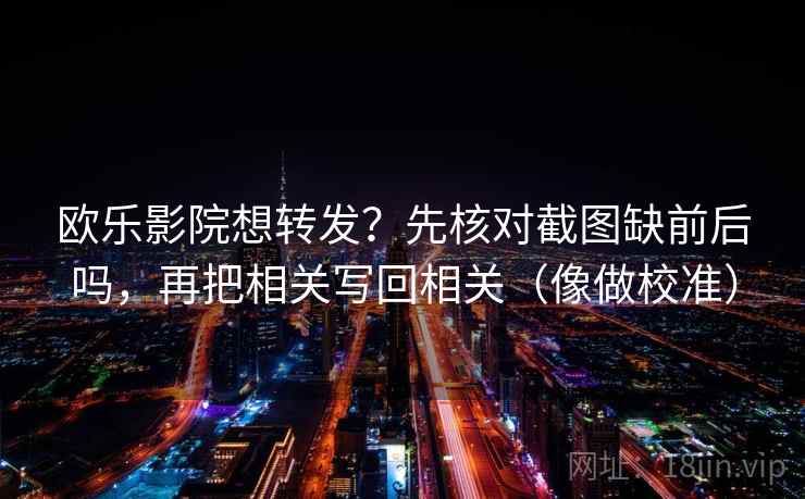 欧乐影院想转发？先核对截图缺前后吗，再把相关写回相关（像做校准）  第2张