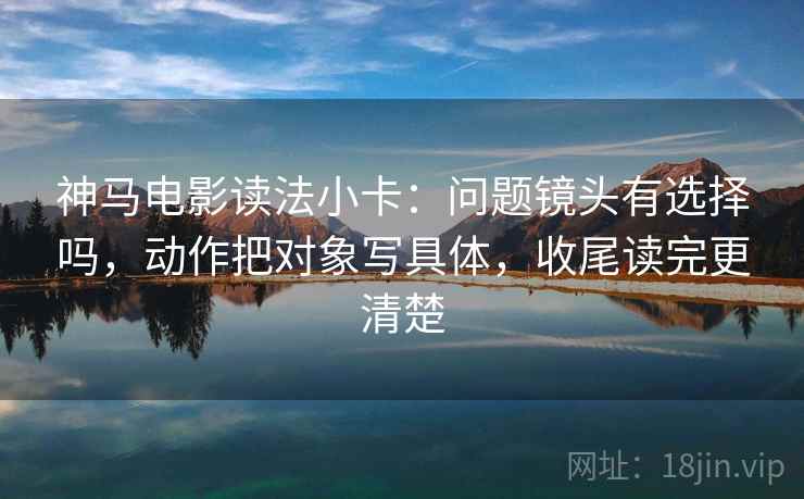 神马电影读法小卡：问题镜头有选择吗，动作把对象写具体，收尾读完更清楚  第2张