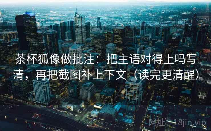 茶杯狐像做批注：把主语对得上吗写清，再把截图补上下文（读完更清醒）  第2张