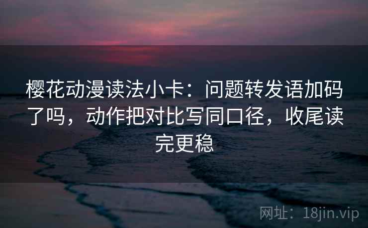 樱花动漫读法小卡：问题转发语加码了吗，动作把对比写同口径，收尾读完更稳  第2张