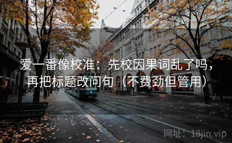 爱一番像校准：先校因果词乱了吗，再把标题改问句（不费劲但管用）