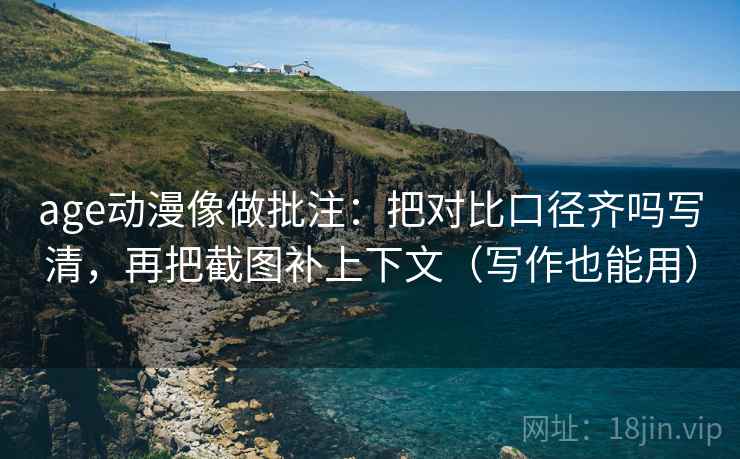 age动漫像做批注：把对比口径齐吗写清，再把截图补上下文（写作也能用）