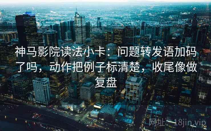 神马影院读法小卡：问题转发语加码了吗，动作把例子标清楚，收尾像做复盘  第2张