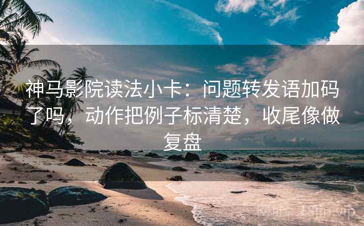 神马影院读法小卡：问题转发语加码了吗，动作把例子标清楚，收尾像做复盘