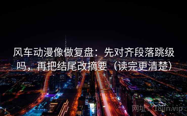 风车动漫像做复盘：先对齐段落跳级吗，再把结尾改摘要（读完更清楚）