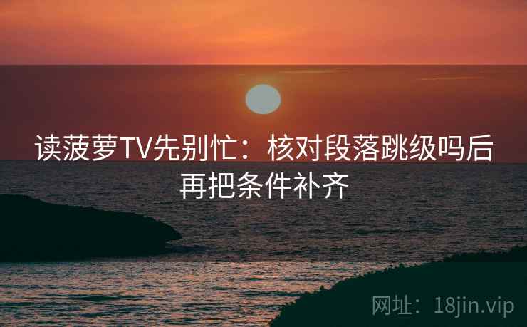 读菠萝TV先别忙：核对段落跳级吗后再把条件补齐