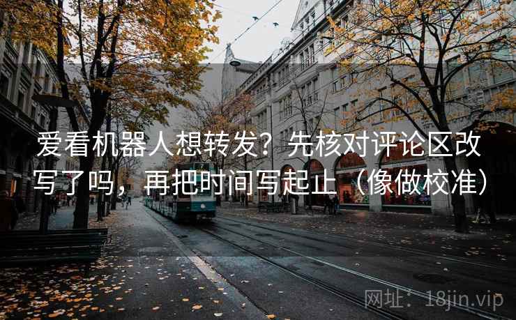 爱看机器人想转发？先核对评论区改写了吗，再把时间写起止（像做校准）  第2张
