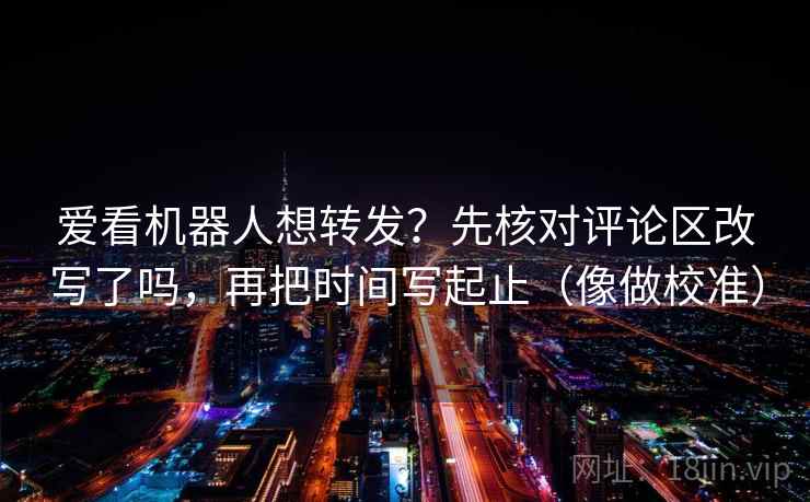 爱看机器人想转发？先核对评论区改写了吗，再把时间写起止（像做校准）