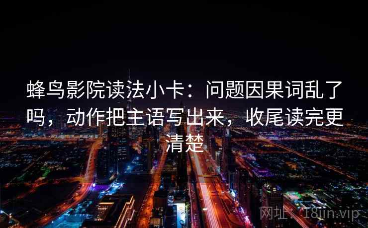 蜂鸟影院读法小卡：问题因果词乱了吗，动作把主语写出来，收尾读完更清楚