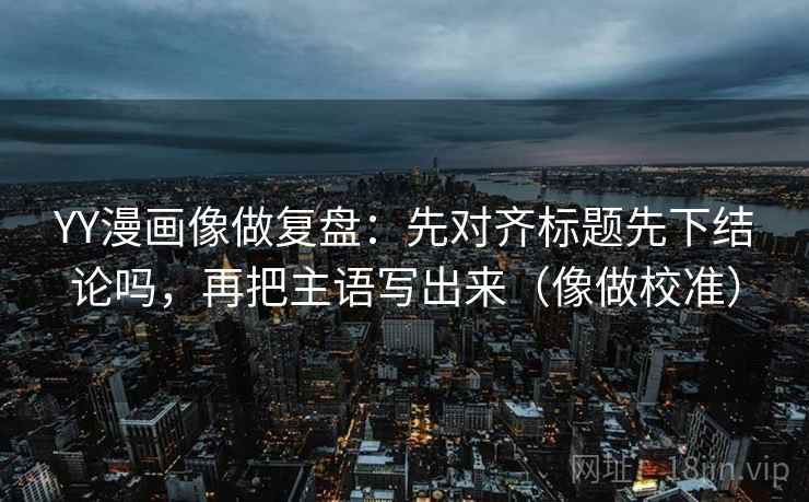 YY漫画像做复盘：先对齐标题先下结论吗，再把主语写出来（像做校准）