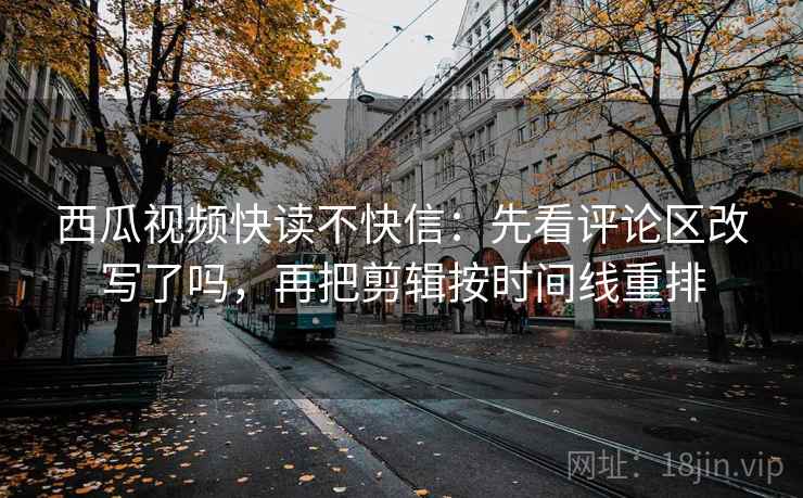 西瓜视频快读不快信：先看评论区改写了吗，再把剪辑按时间线重排