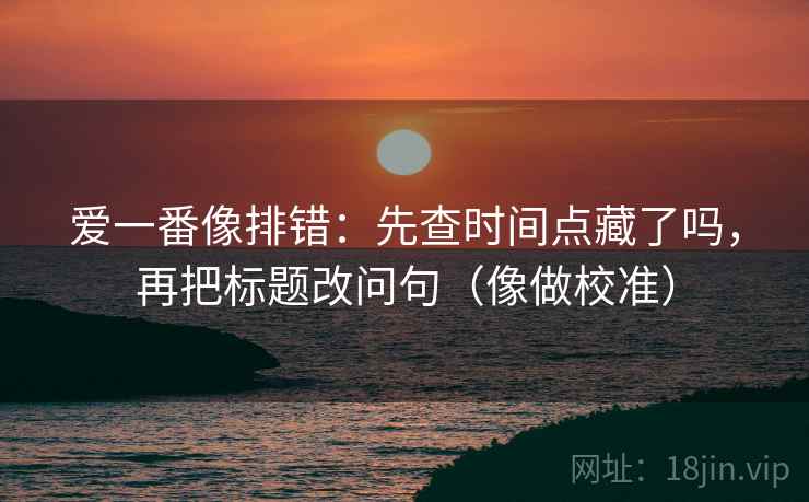 爱一番像排错：先查时间点藏了吗，再把标题改问句（像做校准）