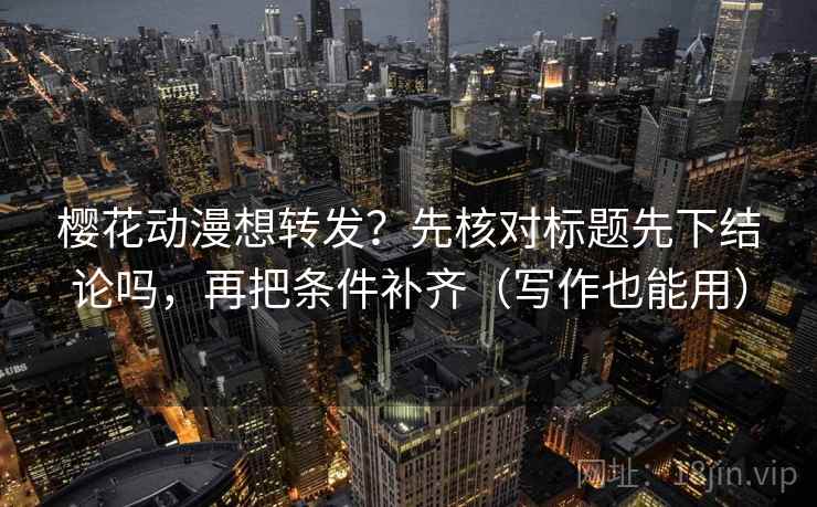 樱花动漫想转发？先核对标题先下结论吗，再把条件补齐（写作也能用）