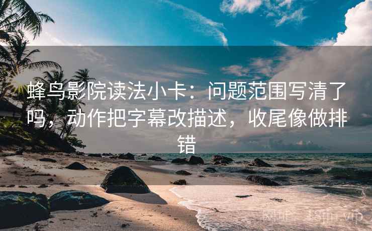 蜂鸟影院读法小卡：问题范围写清了吗，动作把字幕改描述，收尾像做排错