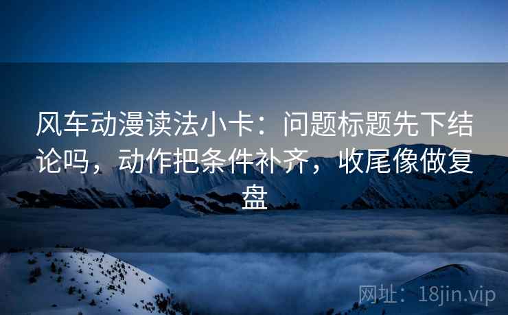 风车动漫读法小卡：问题标题先下结论吗，动作把条件补齐，收尾像做复盘