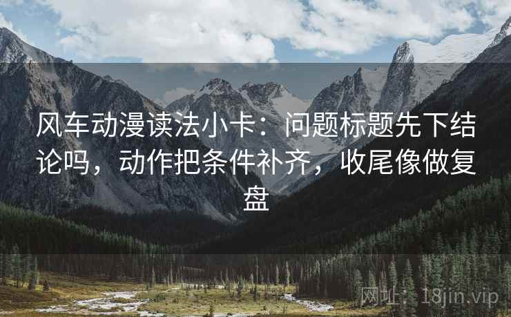 风车动漫读法小卡：问题标题先下结论吗，动作把条件补齐，收尾像做复盘  第2张