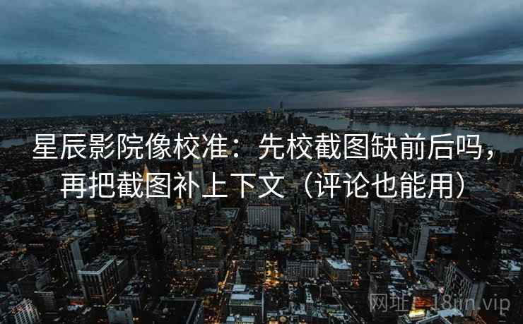星辰影院像校准：先校截图缺前后吗，再把截图补上下文（评论也能用）