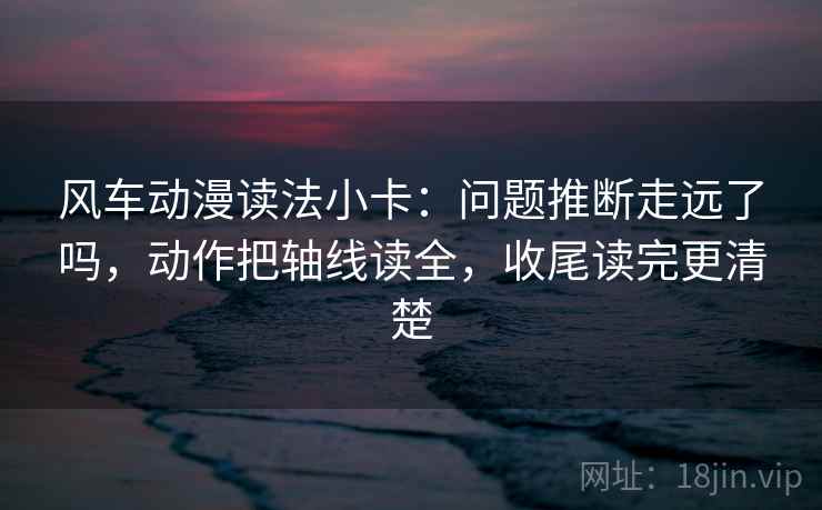 风车动漫读法小卡：问题推断走远了吗，动作把轴线读全，收尾读完更清楚