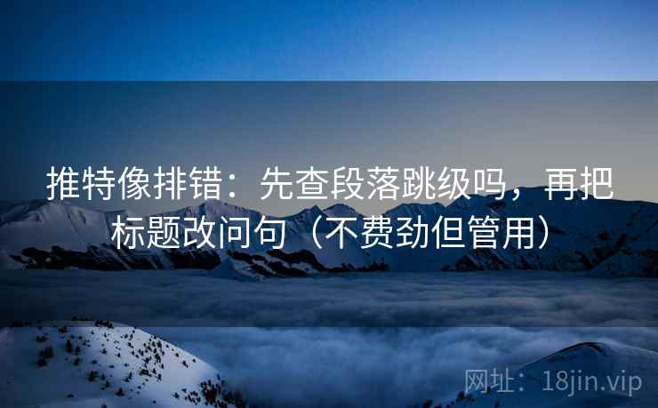 推特像排错：先查段落跳级吗，再把标题改问句（不费劲但管用）