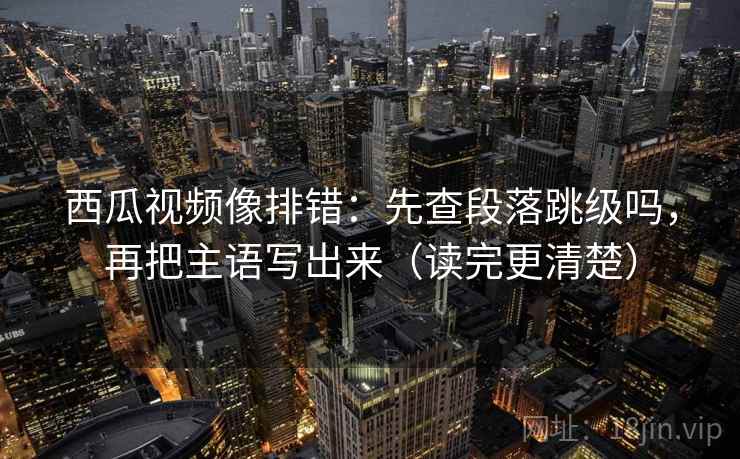 西瓜视频像排错：先查段落跳级吗，再把主语写出来（读完更清楚）  第2张